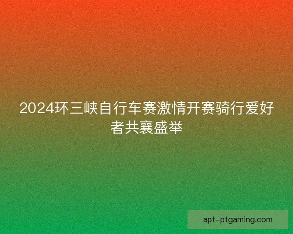 2024环三峡自行车赛激情开赛骑行爱好者共襄盛举