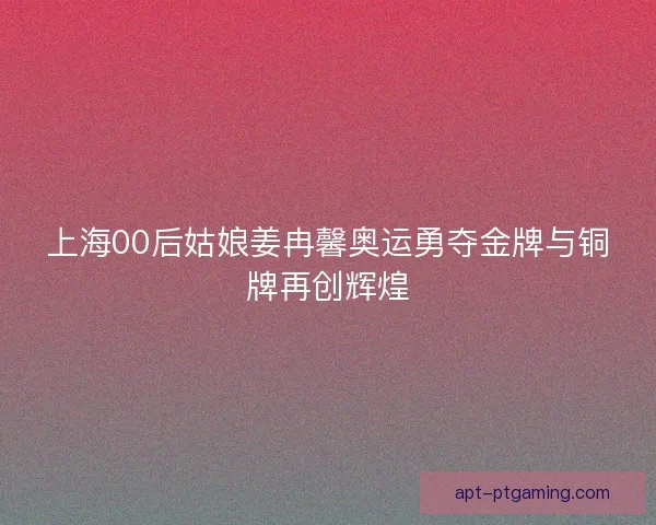 上海00后姑娘姜冉馨奥运勇夺金牌与铜牌再创辉煌