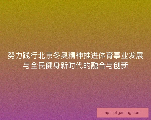 努力践行北京冬奥精神推进体育事业发展与全民健身新时代的融合与创新