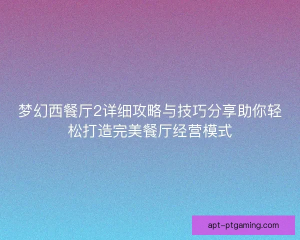 梦幻西餐厅2详细攻略与技巧分享助你轻松打造完美餐厅经营模式